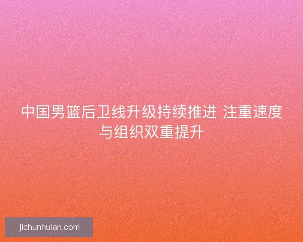 中国男篮后卫线升级持续推进 注重速度与组织双重提升