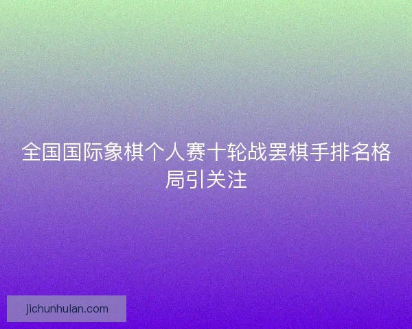 全国国际象棋个人赛十轮战罢棋手排名格局引关注