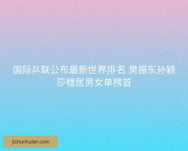 国际乒联公布最新世界排名 樊振东孙颖莎稳居男女单榜首