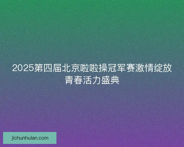 2025第四届北京啦啦操冠军赛激情绽放青春活力盛典