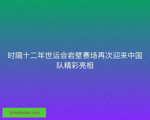 时隔十二年世运会岩壁赛场再次迎来中国队精彩亮相